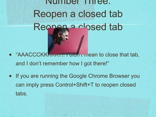 Number Three: Reopen a closed tab Reopen a closed tab “AAACCCKKKKK!!!! I didn’t mean to close that tab, and I don’t remember how I got there!” If you are running the Google Chrome Browser you can imply press Control+Shift+T to reopen closed tabs. 