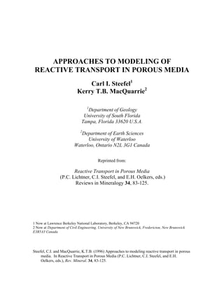 APPROACHES TO MODELING OF
REACTIVE TRANSPORT IN POROUS MEDIA
Carl I. Steefel1
Kerry T.B. MacQuarrie2
1
Department of Geology
University of South Florida
Tampa, Florida 33620 U.S.A.
2
Department of Earth Sciences
University of Waterloo
Waterloo, Ontario N2L 3G1 Canada
Reprinted from:
Reactive Transport in Porous Media
(P.C. Lichtner, C.I. Steefel, and E.H. Oelkers, eds.)
Reviews in Mineralogy 34, 83-125.
1 Now at Lawrence Berkeley National Laboratory, Berkeley, CA 94720
2 Now at Department of Civil Engineering, University of New Brunswick, Fredericton, New Brunswick
E3B5A3 Canada
Steefel, C.I. and MacQuarrie, K.T.B. (1996) Approaches to modeling reactive transport in porous
media. In Reactive Transport in Porous Media (P.C. Lichtner, C.I. Steefel, and E.H.
Oelkers, eds.), Rev. Mineral. 34, 83-125.
 