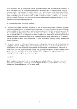 Waar het ons om gaat, bij conservering, gaat het om het videosignaal. Met uitzondering van installaties. In
     grote lijnen gaat het om het signaal en dat staat op een bepaalde drager. En elke 7 tot 10 jaar wordt het
     overgezet op een andere drager. Dit houdt in dat elke 5 tot 7 jaar onderzoek wordt gedaan wat de beste
     techniek is. Dan worden er ook steekproefsgewijs naar de banden gekeken wat de staat is van de banden.
     OF ZE eerst schoongemaakt moeten worden. En of de kwaliteit veranderd is, hoe hard is deze achteruit
     gegaan. Daarmee kunnen we inschatten wat voor werkzaamheden eb hoelang het overzetten als we de
     banden op een ander systeem gaan zetten.

     Er zijn 2 soorten surveys in het NIMK namelijk:

1.    Algemene controle wat elke maand plaatsvindt. Dit gaat per collectiesoort. Masters (materiaal na de edit),
     submasters (kopie masters) en footage (bronmateriaal), wat we in beheer hebben en als laatste onze eigen
     opnames. Bij de banden heb je nog een ouderwets protocol dat ze een keer per jaar worden gespoeld. Om
     te zorgen dat ze goed blijven opgewonden in cassettes. Daar is dan wel de afspraak dat men regelmatig, 1x
     per maand, ad random uit de kast getrokken en dat wordt bekeken. Het random uitzoeken wordt door een
     persoon gedaan en niet door een computer. Er is geen afspraak dat en dat materiaal wel en dat materiaal
     niet. Al het materiaal wordt 1x per jaar gecheckt. En 1x per maand wordt materiaal met een steekproef uit
     de kast getrokken

2.    Het andere is, is dat wij wel eens voorafgaand aan een ander project of onderzoek. De hele collectie, bijv.
     de digitale betacams, van bijna 10 jaar oud. overzetten op compressed.avi. Voordat we dit doen, doen wij
     steekproeven in de hele verzameling die in dezelfde periode gemaakt is. En dat gaat ook ad random. In
     zoverre dat; Zo’n serie banden is gemaakt in 2 jaar. Dus uit elke periode worden steekproefsgewijs banden
     gecontroleerd op kwaliteit en op het feit of voorbehandeling nodig voor het volgende traject. Het
     videosignaal wordt overgezet op een andere drager.

     conclusie

     Zoals is gebleken uit de interviews is de meest toegepaste methode ad hoc en weinig gestructureerd.
     Hoewel er projectmatig wel surveys zijn gerealiseerd gebeurt het niet op grote schaal en is er weinig
     continuïteit. Museum Boerhaave is op dit gebied uniek.




                                                            11
 