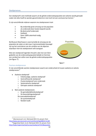 Steekproeven

Een steekproef is een methode waarin uit de gehele onderzoekspopulatie een selectie wordt gemaakt
zodat niet alles hoeft te worden gecontroleerd en men toch tot een conclusie kan komen.7

Er zijn verschillende redenen waarom me steekproeven inzet

                 Bij ondoenlijk grote omvang van de populatie
                 als onderzoek door kosten beperkt wordt.
                 Bij destructief onderzoek
                 Snelheid
                 Geen 100% zekerheid nodig
                 Gemak

Bij Museum Boerhaave is voornamelijk de omvang van de
populatie de reden en dat maar 2 personeelsleden bevoegd
zijn op het controleren van de conditie van de objecten
waardoor men tot steekproeven wilt overgaan.

Wat een steekproef eigenlijk inhoudt is dat men een klein
gedeelte van de onderzoekspopulatie bekijkt en hiermee
een oordeel kan vellen over de gehele onderzoekspopulatie
(zie figuur 7i)
                                                                     Figuur 7
Soorten steekproeven
Er zijn verschillende soorten steekproeven waarin een onderscheid zit tussen aselecte en selecte
steekproeven.8

        Aselecte steekproef
            o Enkelvoudige, aselecte steekproef
            o Gestratificeerde steekproef
            o Clustersteekproef voor onderzoek
            o Systematische steekproef
            o Getrapte aselecte steekproef
            o
        Niet-aselecte steekproeven.
            o De gemakkelijkheidssteekproef
            o De beoordelingssteekproef
            De sneeuwbalsteekproef
            o De quotasteekproef
            o Random walk




    7
       Wynneconsult n.d.). Retrieved 2011 15, januari, from
http://www.wynneconsult.com/root/HomePageKB012.htm#S
    8
      Hogeschool Gent. (n.d.). Retrieved 2011 15, januari, from
http://habe.hogent.be/stat/survey/steekproef.html#populatie
                                                            12
 