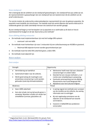 Eisen steekproef
Het is belangrijk dat de validiteit van de steekproef gewaarborgd is. Een steekproef kan pas valide zijn als
de representativiteit is gewaarborgd. Aan een steekproef zijn een tweetal eisen die de validiteit van de
proef ondersteunen.

Ten eerste moeten de onderzochte onderzoeksobjecten representatief zijn voor de gekozen populatie. De
populatie moet duidelijk zijn omschreven. Ten tweede moet het aantal objecten dat wordt onderzocht in
voldoende getale zijn zodat uiteindelijk hierover iets statistisch kan worden gezegd.

Bij een steekproef begin je met het bepalen van je populatie en in welk kader je dit doet en hieruit
voortvloeiend het budget en de tijd. Daarna kies je de methode9

Eisen afdeling afdeling restauratie
    De methode moet implementeerbaar zijn met het huidige ORS-systeem
        o   eventueel ook met Adlib
    De methode moet hanteerbaar zijn voor 1 restaurator bij een collectieomvang van 40.000 en groeiend.
        o   Maximaal 600 objecten kunnen worden gecontroleerd per jaar
    De methode moet het liefst 95% zekerheid geven, anders 90%
    De methode moet objectief zijn

Risico-analyse

Swot-analyse

    Strength                                            Opportunity
         Vermindering van werkdruk                               Werknemer heeft meer tijd voor uitvoeren
                                                                 conserveringen en andere taken
         Systematisch kijken naar de collectie.
                                                                 Doordat het een nieuwe methode is, is er
         Werkt goed zolang de maatregels voor                    ruimte voor ontwikkeling en aanpassing.
         preventieve conservering in acht worden                 Eventuele samenwerking met de afdeling
         gehouden (zoals bijv klimaatinstallatie)                Museometrie met Frank Bergevoet MA
                                                                 Rijksdienst voor het Cultureel Erfgoed
    Weakness                                                 Threat
         Geen 100% zekerheid                                    Is weinig ingezet als methode voor surveyen
                                                                van de conditie van de collectie, dus weinig
         Kans dat schade niet op tijd wordt gezien is
                                                                informatie over te verkrijgen
         aanwezig. Waardoor schade zich verder kan
         ontwikkelen (corrosie, glasziekte e.d)                 Bij niet regelmatig controleren van de
                                                                objecten zal de steekproef aan waarde
                                                                verminderen.
                                                                Invoeren in Adlib/ORS kan problemen
                                                                veroorzaken




9
  Hogeschool Gent. (n.d.). Retrieved 2011 15, januari, from
http://habe.hogent.be/stat/survey/steekproef.html#populatie

                                                        14
 
