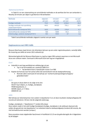 Tijdswinst/werkdruk
   In Tabel 6 is er een uiteenzetting van verschillende methodes en de werklast die hier aan verbonden is.
Waarbij 10 minuten per object is gerekend en 40 werkweken

Methode                                           objecten      minuten           uren          uur per
                                                   per jaar     per jaar       per jaar           week
Huidige methode                                       7312       73120          1218,6             30,4
Huidige methode met oprekking                         4411       44110           735,1             18,3
inspectietermijnen
Gestratificeerde steekproef 95%                        1625       16250          270,8               6,7
Gestratificeerde steekproef 90%                         560        5600           93,3               2,3
Enkelvoudige, aselecte steekproef 95 %                  402        4020            67                1,6

   Tabel 6 verschillende methodes uitgezet in aantal uren per week



Implementeren met ORS/Adlib

Museum Boerhaave stapt binnen niet afzienbare tijd over op een ander registratiesysteem, namelijk Adlib.
De invoering van Adlib zal zomer 2011 voltooid zijn.

Momenteel gebruikt het Museum Boerhaave nu nog hun eigen ORS-systeem waarmee ze met Microsoft
Acces een uitdraai maken. Eventueel is Microsoft Excel ook nog een mogelijkheid

Excel
   linkerklik in een leeg werkblad een willekeurige cel aan
       • Typ in de formulebalk van =aselect()*(900-5)+1
                  Nu berekent Excel 1 toevalscijfer tussen 5 en 900
   Kopieer de formule naar het aantal cellen dat overeenkomt met de steekproefomvang.
       • Rond de cijfers eventueel af met behulp van ‘rechtermuisknop/celeigenschappen/
            getal/decimalen’

Acces
   De query in Acces dient er als volgt uit te zien:
   SELECT top 3 object_nr, huidige_standplaats
   FROM depotkamer_5
   WHERE object_nr != NULL
   ORDER BY rnd

Adlib
Met behulp van Selectietaal kan men zoeken in depotkamer 5 en uit deze resultaten steekproefsgewijs 60
records wil selecteren. Dit kan met de volgende zoekvraag:

huidige_standplaats = "depotkamer 5" random 60 unique
Deze zoekzin zoekt in het veld Huidige Standplaats (huidige_standplaats is de veldnaam daarvan) alle
velden die gevuld zijn met depotkamer 5 en selecteert daarna steeksproefgewijs (random) 60 records, die
niet herhaald kunnen worden (unique.)

Deze procedure staat uitgebreider beschreven in hoofdstuk 6.3.13 van de gebruikersgids die is bijgesloten
bij de bijlagen

                                                        18
 