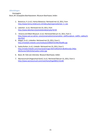 Afbeeldingen
   Voorpagina
Boon, M. Groepsfoto Boerhaavianen. Museum Boerhaave, leiden


       1. Botanicus, H. (n.d.). Hortus Botanicus. Retrieved mei 12, 2011, from
          http://www.hortus.leidenuniv.nl/index.php/organisatie/wie_is_wie

       2. Lakenhal . (n.d.). Retrieved mei 23, 2011, from
          http://www.lakenhal.nl/activiteitendetail.php?id=65

       3. Victoria and Albert Museum. (n.d.). Retrieved februari 21, 2011, from 3.
          http://www.vam.ac.uk/res_cons/conservation/conservation_staff/sculpture_staff/v_oakley/in
          dex.html
       4. Abigail. (n.d.). Linkedinn. Retrieved mei 23, 2011, from 5.
          http://media01.linkedin.com/media/p/2/000/072/346/3fae8fe.jpg

       5. Saskia Rutten. (n.d.). Linkedin. Retrieved mei 23, 2011, from 5.
          http://media.linkedin.com/mpr/pub/image-DtGTvJRIG2h25-8ksXDzvoQz-Z4Qe-
          dksOucvev7zkhUEvSx/saskia-rutten.jpg

       6. Boon, M. Foto van interview. Museum Boerhaave, leiden

       7. Wynneconsult (Hogeschool Gent). (n.d.). Retrieved februari 21, 2011, from 3.
          http://www.wynneconsult.com/root/HomePageKB012.htm#S




                                                     21
 