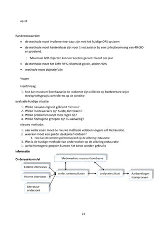 opzet



Randvoorwaarden
         de methode moet implementeerbaar zijn met het huidige ORS-systeem
         de methode moet hanteerbaar zijn voor 1 restaurator bij een collectieomvang van 40.000
         en groeiend.

         ◦ Maximaal 600 objecten kunnen worden gecontroleerd per jaar
         de methode moet het liefst 95% zekerheid geven, anders 90%
         methode moet objectief zijn

   Vragen

   Hoofdvraag
    1. hoe kan museum Boerhaave in de toekomst zijn collectie op hanteerbare wijze
       steekproefsgewijs controleren op de conditie
evaluatie huidige situatie
    1.   Welke nauwkeurigheid gebruikt men nu?
    2.   Welke medewerkers zijn hierbij betrokken?
    3.   Welke problemen loopt men tegen op?
    4.   Welke homogene groepen zijn nu aanwezig?
   nieuwe methode:
    1. aan welke eisen moet de nieuwe methode voldoen volgens afd Restauratie.
    2. waaraan moet een goede steekproef voldoen?
              1. Hoe kan dit worden geïntroduceerd op de afdeling restauratie
    3. Wat is de huidige methode van onderzoeken op de afdeling restauratie
    1. welke homogene groepen kunnen het beste worden gebruikt
Informatie

Onderzoeksmodel                       Medewerkers museum boerhaave

         Externe interviews

                                   onderzoeksresultaten              analyseresultaat   Aanbevelingen
         Interne interviews                                          en                 steekproeven


           Literatuur-
           onderzoek




                                                      24
 