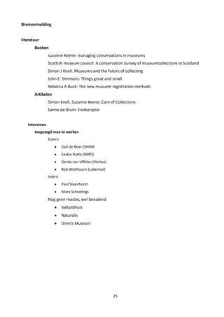 Bronvermelding


literatuur
       Boeken
                suzanne Keene: managing conservations in museums
                Scottish museum council: A conservation Survey of museumcollections in Scotland
                Simon J Knell: Museums and the future of collecting
                John E. Simmons: Things great and small
                Rebecca A Buck: The new musuem registration methods
       Artikelen
                Simon Knell, Suzanne Keene; Care of Collections
                Sanne de Bruin: Eindscriptie


   Interviews
       toegezegd mee te werken
                Extern
                         Gail de Boer (SHHM
                         Saskia Rutte (RMO)
                         Gerda van Uffelen (Hortus)
                         Rob Wolthoorn (Lakenhal)
                Intern
                         Paul Steenhorst
                         Mara Scheelings
                Nog geen reactie, wel benaderd
                         Sieboldhuis
                         Naturalis
                         Drents Museum




                                                      25
 