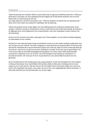 Voorwoord

Tijdens de periode van 4 oktober 2010 en 10 juni 2011 loop ik stage op de afdeling restauratie in Museum
Boerhaave in het kader van mijn opleiding Cultureel Erfgoed aan de Reinwardt Academie met als minor
Restauratie en Conservering aan de UvA.
Een stage-opdracht is veelal te versimpelen naar: “Vind een probleem en bedenk hier een oplossing voor.”
Maar soms is het vinden van problemen makkelijker dan de oplossing.

Tijdens een gesprek met de vorige stagiair van mijn afdeling kwam het onderwerp steekproeven op de
proppen. Hoewel ik weinig van steekproeven af wist, vond ik dit toch wel onderzoek waardig. De collectie is
de afgelopen jaren enorm gegroeid en de surveymethode is niet meer toepasbaar op deze collectie met
deze bezetting.

De kern van het verhaal is een advies uitbrengen over of het mogelijk is om de collectie steekproefsgewijs
te onderzoeken op hun conditie.

Als deel van mijn onderzoek ging ik langs verschillende musea om te zien welke methode zij gebruiken voor
het surveyen van hun collectie. Van deze rondgang in museumland ben ik erg geschrokken. Ik had eerst het
idee dat de methodiek die museum boerhaave toepast niet uniek was. Maar na verder onderzoek bleek dit
dus wel een uniek iets te zijn dat een museum methodisch surveyed. Ik ben hier erg van geschrokken niet
in de minste reden ik eerst HBO-Verpleegkunde heb gedaan. Een infuus zetten heeft veelal dezelfde
procedures in ziekenhuis A als in B. Ik hecht vanuit dit standpunt veel waarde aan methodisch en
procedureel werken. Dit is iets wat ik mis in museumland en is een persoonlijke kruistocht voor mij
geworden.

De tot standkoming van dit verslag is geen solo-project geweest. Ik heb veel hulp gehad van mijn collega’s
in Museum Boerhaave. Paul, Tjeerd Robert Rick Gerdine, Dalila en Mara ben ik dankbaar dat ik al mijn
vragen op hun mocht afvuren. Ook alle mensen die zich hebben laten interviewen hebben een schat aan
kennis met mij gedeeld. Als laatste, maar zeker niet als minste: mijn stagebegeleider Martijn de Ruyter. Ik
dank jullie allemaal voor het beantwoorden van al mijn vragen.




                                                       3
 