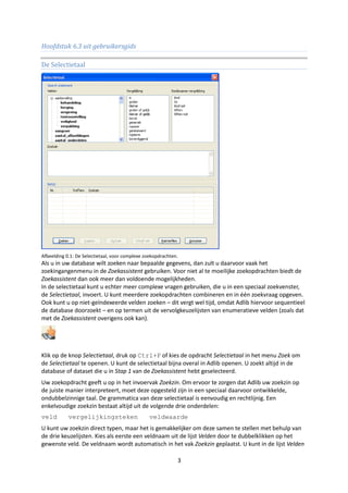 Hoofdstuk 6.3 uit gebruikersgids

De Selectietaal




Afbeelding 0.1: De Selectietaal, voor complexe zoekopdrachten.
Als u in uw database wilt zoeken naar bepaalde gegevens, dan zult u daarvoor vaak het
zoekingangenmenu in de Zoekassistent gebruiken. Voor niet al te moeilijke zoekopdrachten biedt de
Zoekassistent dan ook meer dan voldoende mogelijkheden.
In de selectietaal kunt u echter meer complexe vragen gebruiken, die u in een speciaal zoekvenster,
de Selectietaal, invoert. U kunt meerdere zoekopdrachten combineren en in één zoekvraag opgeven.
Ook kunt u op niet-geïndexeerde velden zoeken – dit vergt wel tijd, omdat Adlib hiervoor sequentieel
de database doorzoekt – en op termen uit de vervolgkeuzelijsten van enumeratieve velden (zoals dat
met de Zoekassistent overigens ook kan).




Klik op de knop Selectietaal, druk op Ctrl+F of kies de opdracht Selectietaal in het menu Zoek om
de Selectietaal te openen. U kunt de selectietaal bijna overal in Adlib openen. U zoekt altijd in de
database of dataset die u in Stap 1 van de Zoekassistent hebt geselecteerd.
Uw zoekopdracht geeft u op in het invoervak Zoekzin. Om ervoor te zorgen dat Adlib uw zoekzin op
de juiste manier interpreteert, moet deze opgesteld zijn in een speciaal daarvoor ontwikkelde,
ondubbelzinnige taal. De grammatica van deze selectietaal is eenvoudig en rechtlijnig. Een
enkelvoudige zoekzin bestaat altijd uit de volgende drie onderdelen:
veld        vergelijkingsteken                   veldwaarde
U kunt uw zoekzin direct typen, maar het is gemakkelijker om deze samen te stellen met behulp van
de drie keuzelijsten. Kies als eerste een veldnaam uit de lijst Velden door te dubbelklikken op het
gewenste veld. De veldnaam wordt automatisch in het vak Zoekzin geplaatst. U kunt in de lijst Velden

                                                             3
 