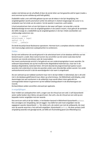 zoeken met behulp van de schuifbalk of door de eerste letter van het gezochte veld te typen (nadat u
eerst eenmaal op een willekeurig veld hebt geklikt).
Dubbelklik nadat u een veld hebt gekozen op een van de tekens in de lijst Vergelijking; het
vergelijkingsteken wordt automatisch achter de veldnaam in Zoekzin toegevoegd. De cursor is nu
verplaatst naar het einde van de zoekzin. Vul de waarde in waarmee u wilt zoeken.
U kunt wisselend een item uit een lijst kiezen en dan weer zelf typen. Let erop dat u niet de
Nederlandstalige termen voor de vergelijkingstekens in de zoekzin invoert, maar gebruik de symbolen
die Adlib invoegt als u dubbelklikt op de vergelijkingstekens in de lijst. Enkele voorbeelden van
enkelvoudige zoekzinnen zijn:
auteur = adams*
objectnaam = lepel
aantal <= 5
titel _ jakhals
De derde keuzelijst bevat Booleaanse operatoren. Hiermee kunt u complexe selecties maken door
met meervoudige zoekzinnen zoekopdrachten te combineren.
Velden
De lijst met veldnamen die wordt getoond in de selectietaal komt uit de database-definitie van het
bestand waarin u zoekt. Deze namen kunnen dus verschillen van de namen zoals deze bij het
invoeren van records verschijnen vóór de invoervakken.
Het meest voorkomende verschil is het gebruik van een onderstrepingsteken tussen woorden. De
veldnaam bijvoorbeeld, kan op het invulformulier Begeleidend materiaal zijn, maar kan in de
database Begeleidend_materiaal heten. Dit komt doordat de programmeertaal spaties tussen
woorden niet ondersteunt en deze de woorden anders voor afzonderlijke velden aanziet. Een ander
veelvoorkomend verschil is dat de woordvolgorde in de naam is omgedraaid.

Als een veld wel op een tabblad voorkomt maar niet in de lijst Velden in Selectietaal, dan is dit veld
niet in de database gedefinieerd maar alleen op schermniveau. Het Bibliotheek-veld [display_only]
daarentegen kan wel voorkomen in de veldenlijst maar wordt alleen intern gebruikt om
samengestelde teksten te genereren op het tabblad Cataloguskaart in de detailweergave van
records.
De beschikbare velden verschillen uiteraard per applicatie.
is-vergelijkingen
Door middel van zoekopdrachten stelt u vragen over de inhoud van een veld. U wilt bijvoorbeeld
weten welke boeken door Battus zijn geschreven. Dan wilt u dus de inhoud van een veld op een
bepaalde manier vergelijken met een waarde.
Kies eerst een veld uit de lijst Velden, in het Boeken-bestand in Bibliotheek bijvoorbeeld auteur.
Kies vervolgens een Vergelijking, dat wil zeggen: hoe Adlib het veld moet vergelijken met de
opgegeven waarde, bijvoorbeeld is. Ten slotte vult u de zoekzin aan met de veldwaarde, die staat
voor de waarde waarmee u het veld wilt vergelijken, bijvoorbeeld battus. Als deze syntaxis (veld
vergelijking waarde) niet gevolgd wordt, zal Adlib een foutmelding geven (zie Afbeelding 0.2).




                                                     4
 
