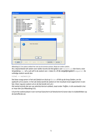 Afbeelding 0.2: De zoekzin voldoet hier niet aan de vereiste syntaxis. Maak een andere zoekzin.
Als u bijvoorbeeld wilt weten voor welke records de titel gelijk is aan valentijn dan kiest u voor
Vergelijking: is (of u vult zelf in de zoekzin een =-teken in, of de vergelijkingsterm equals). De
volledige zoekzin wordt dan:
titel = valentijn
Stel deze vraag samen in het vak Zoekzin en druk op Enter of klik op de knop Zoeken, om de
opdracht uit te voeren. In het vak Set(s) wordt de zoekzin en het resultaat ervan opgenomen in een
lijst. (Voer nog een zoekzin uit en de lijst breidt zich uit.)
Het aantal records dat aan uw selectiecriterium voldoet, staat onder Treffers. In dit voorbeeld is het
er maar één (zie Afbeelding 0.3).
U kunt het zoekresultaat in een normaal lijstscherm (of detailscherm) tonen door te dubbelklikken op
de betreffende set.




                                                               5
 