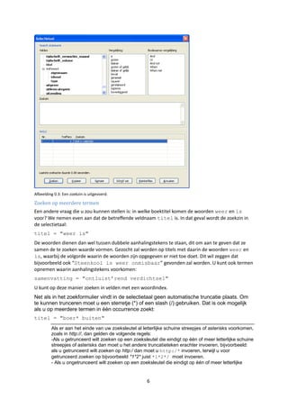 Afbeelding 0.3: Een zoekzin is uitgevoerd.

Zoeken op meerdere termen
Een andere vraag die u zou kunnen stellen is: in welke boektitel komen de woorden weer en is
voor? We nemen even aan dat de betreffende veldnaam titel is. In dat geval wordt de zoekzin in
de selectietaal:
titel = "weer is"
De woorden dienen dan wel tussen dubbele aanhalingstekens te staan, dit om aan te geven dat ze
samen de te zoeken waarde vormen. Gezocht zal worden op titels met daarin de woorden weer en
is, waarbij de volgorde waarin de woorden zijn opgegeven er niet toe doet. Dit wil zeggen dat
bijvoorbeeld ook “Steenkool is weer onmisbaar” gevonden zal worden. U kunt ook termen
opnemen waarin aanhalingstekens voorkomen:
samenvatting = "ontluist‟rend verdichtsel"
U kunt op deze manier zoeken in velden met een woordindex.
Net als in het zoekformulier vindt in de selectietaal geen automatische truncatie plaats. Om
te kunnen trunceren moet u een sterretje (*) of een slash (/) gebruiken. Dat is ook mogelijk
als u op meerdere termen in één occurrence zoekt:
titel = "boer* buiten"
         Als er aan het einde van uw zoeksleutel al letterlijke schuine streepjes of asterisks voorkomen,
         zoals in http://, dan gelden de volgende regels:
         -Als u getrunceerd wilt zoeken op een zoeksleutel die eindigt op één of meer letterlijke schuine
         streepjes of asterisks dan moet u het andere truncatieteken erachter invoeren, bijvoorbeeld:
         als u getrunceerd wilt zoeken op http:/ dan moet u http:/* invoeren, terwijl u voor
         getrunceerd zoeken op bijvoorbeeld *1*2* juist *1*2*/ moet invoeren.
         - Als u ongetrunceerd wilt zoeken op een zoeksleutel die eindigt op één of meer letterlijke


                                                      6
 