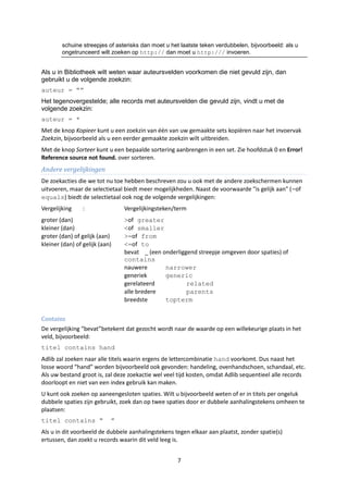 schuine streepjes of asterisks dan moet u het laatste teken verdubbelen, bijvoorbeeld: als u
        ongetrunceerd wilt zoeken op http:// dan moet u http:/// invoeren.


Als u in Bibliotheek wilt weten waar auteursvelden voorkomen die niet gevuld zijn, dan
gebruikt u de volgende zoekzin:
auteur = “”
Het tegenovergestelde; alle records met auteursvelden die gevuld zijn, vindt u met de
volgende zoekzin:
auteur = *
Met de knop Kopieer kunt u een zoekzin van één van uw gemaakte sets kopiëren naar het invoervak
Zoekzin, bijvoorbeeld als u een eerder gemaakte zoekzin wilt uitbreiden.
Met de knop Sorteer kunt u een bepaalde sortering aanbrengen in een set. Zie hoofdstuk 0 en Error!
Reference source not found. over sorteren.
Andere vergelijkingen
De zoekacties die we tot nu toe hebben beschreven zou u ook met de andere zoekschermen kunnen
uitvoeren, maar de selectietaal biedt meer mogelijkheden. Naast de voorwaarde "is gelijk aan" (=of
equals) biedt de selectietaal ook nog de volgende vergelijkingen:
Vergelijking     :              Vergelijkingsteken/term
groter (dan)                    >of greater
kleiner (dan)                   <of smaller
groter (dan) of gelijk (aan)    >=of from
kleiner (dan) of gelijk (aan)   <=of to
                                bevat _ (een onderliggend streepje omgeven door spaties) of
                                contains
                                nauwere       narrower
                                generiek      generic
                                gerelateerd           related
                                alle bredere          parents
                                breedste      topterm

Contains
De vergelijking “bevat”betekent dat gezocht wordt naar de waarde op een willekeurige plaats in het
veld, bijvoorbeeld:
titel contains hand
Adlib zal zoeken naar alle titels waarin ergens de lettercombinatie hand voorkomt. Dus naast het
losse woord “hand” worden bijvoorbeeld ook gevonden: handeling, ovenhandschoen, schandaal, etc.
Als uw bestand groot is, zal deze zoekactie wel veel tijd kosten, omdat Adlib sequentieel alle records
doorloopt en niet van een index gebruik kan maken.
U kunt ook zoeken op aaneengesloten spaties. Wilt u bijvoorbeeld weten of er in titels per ongeluk
dubbele spaties zijn gebruikt, zoek dan op twee spaties door er dubbele aanhalingstekens omheen te
plaatsen:
titel contains “            ”
Als u in dit voorbeeld de dubbele aanhalingstekens tegen elkaar aan plaatst, zonder spatie(s)
ertussen, dan zoekt u records waarin dit veld leeg is.


                                                     7
 