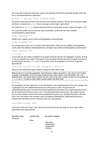 Als u juist alle records wilt selecteren waarin een bepaald veld níet een bepaalde waarde heeft, dan
kunt u dat bijvoorbeeld als volgt doen:
priref = * and not titel contains kogel
De zoekzin zoekt alle records via het recordnummer (priref) waarbij in de titel niet het woord “kogel”
voorkomt. (In plaats van priref kunt u overigens ook de tag%0 gebruiken.)
De zoekterm na contains wordt automatisch links en rechts getrunceerd. Gebruik dus geen * of /.
Als u juist wilt zoeken op titels die een asterisk bevatten, omsluit die dan door dubbele
aanhalingstekens, bijvoorbeeld:
titel contains “*”
Verder kunt u zoeken op een enkel aanhalingsteken via bijvoorbeeld:
titel contains “‟”
Op analoge wijze zoekt u op / of andere bijzondere tekens. Alleen op een dubbel aanhalingsteken
zoekt u door het dubbele aanhalingsteken te omringen door enkele aanhalingstekens, bijvoorbeeld:
titel contains „”‟
>, <, >=, en <=
U kunt niet van alle velden vaststellen of ze groter of kleiner zijn dan een opgegeven waarde. Zo kunt
u van een titelveld niet vragen of het groter is dan een getal, behalve wanneer dat getal een getal uit
de titel betreft. Gebruik >, <, >=, en <= bij voorkeur voor het vergelijken van datums of getallen,
bijvoorbeeld:
invoerdatum from 2001-01-01 AND invoerdatum to 2001-12-31

Datums in de selectietaal mag u invoeren als jjjj-mm-dd of dd/mm/jjjj.
Merk op dat er in sommige applicaties, zoals Museum, velden zijn waarin u een datum kunt invullen
(volledig of gedeeltelijk, en/of met tekst), terwijl dit geen datumvelden maar tekstvelden zijn in de
datadictionary. Voor deze velden betekent dit dat u niet op de juiste manier op datums kunt zoeken via
>, <, <=, en >=. U moet op deze velden zoeken zoals u op tekst zoekt.

Narrower
De vergelijking narrower gebruikt u in de selectietaal in een validatiebestand, of in een catalogus die
is gekoppeld aan een validatiebestand via het veld waarop u zoekt. Het gaat dan om
validatiebestanden waarin termen hiërarchisch gedefinieerd (kunnen) zijn via gerelateerde termen;
dit zal vooral op de thesaurus slaan. Als u in een bestand zoekt met narrower, dan zoekt u op een
term en alle nauwere termen die daarvoor gedefinieerd kunnen zijn. Op bijvoorbeeld het veld titel
kunt u dus niet zoeken met narrower maar op trefwoord (Bibliotheek), objectnaam (Museum),
onderwerpen (Archief), of term (Thesaurus) dus wel, bijvoorbeeld:

objectnaam narrower doos

vindt alle records met ‘doos’ maar ook alle records met termen die onder de term ‘doos’ vallen
(specifieker zijn), bijvoorbeeld:


BREDERE TERM            (ZOEK)TERM          NAUWERE TERMEN
Container
                        Doos
                                             lintendoos
                                             messendoos
                                             hoedendoos
                                             verfdoos

                                                     8
 