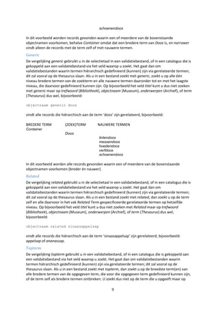 schoenendoos

In dit voorbeeld worden records gevonden waarin een of meerdere van de bovenstaande
objectnamen voorkomen, behalve Container omdat dat een bredere term van Doos is, en narrower
vindt alleen de records met de term zelf of met nauwere termen.
Generic
De vergelijking generic gebruikt u in de selectietaal in een validatiebestand, of in een catalogus die is
gekoppeld aan een validatiebestand via het veld waarop u zoekt. Het gaat dan om
validatiebestanden waarin termen hiërarchisch gedefinieerd (kunnen) zijn via gerelateerde termen;
dit zal vooral op de thesaurus slaan. Als u in een bestand zoekt met generic, zoekt u op alle één
niveau bredere termen van de zoekterm en alle nauwere termen daaronder tot en met het laagste
niveau, die daarvoor gedefinieerd kunnen zijn. Op bijvoorbeeld het veld titel kunt u dus niet zoeken
met generic maar op trefwoord (Bibliotheek), objectnaam (Museum), onderwerpen (Archief), of term
(Thesaurus) dus wel, bijvoorbeeld:

objectnaam generic doos

vindt alle records die hiërarchisch aan de term ‘doos’ zijn gerelateerd, bijvoorbeeld:

BREDERE TERM            (ZOEK)TERM           NAUWERE TERMEN
Container
                        Doos
                                              lintendoos
                                              messendoos
                                              hoedendoos
                                              verfdoos
                                              schoenendoos

In dit voorbeeld worden alle records gevonden waarin een of meerdere van de bovenstaande
objectnamen voorkomen (breder én nauwer).
Related
De vergelijking related gebruikt u in de selectietaal in een validatiebestand, of in een catalogus die is
gekoppeld aan een validatiebestand via het veld waarop u zoekt. Het gaat dan om
validatiebestanden waarin termen hiërarchisch gedefinieerd (kunnen) zijn via gerelateerde termen;
dit zal vooral op de thesaurus slaan. Als u in een bestand zoekt met related, dan zoekt u op de term
zelf en alle daarvoor in het vak Related Term gespecificeerde gerelateerde termen op hetzelfde
niveau. Op bijvoorbeeld het veld titel kunt u dus niet zoeken met Related maar op trefwoord
(Bibliotheek), objectnaam (Museum), onderwerpen (Archief), of term (Thesaurus) dus wel,
bijvoorbeeld:

objectnaam related sinaasappelsap

vindt alle records die hiërarchisch aan de term ‘sinaasappelsap’ zijn gerelateerd, bijvoorbeeld:
appelsap of ananassap.
Topterm
De vergelijking topterm gebruikt u in een validatiebestand, of in een catalogus die is gekoppeld aan
een validatiebestand via het veld waarop u zoekt. Het gaat dan om validatiebestanden waarin
termen hiërarchisch gedefinieerd (kunnen) zijn via gerelateerde termen; dit zal vooral op de
thesaurus slaan. Als u in een bestand zoekt met topterm, dan zoekt u op de breedste term(en) van
alle bredere termen van de opgegeven term, die voor die opgegeven term gedefinieerd kunnen zijn,
of de term zelf als bredere termen ontbreken. U zoekt dus niet op de term die u opgeeft maar op

                                                      9
 