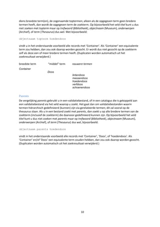 diens breedste term(en), de zogenaamde toptermen; alleen als de opgegeven term geen bredere
termen heeft, dan wordt de opgegeven term de zoekterm. Op bijvoorbeeld het veld titel kunt u dus
niet zoeken met topterm maar op trefwoord (Bibliotheek), objectnaam (Museum), onderwerpen
(Archief), of term (Thesaurus) dus wel. Met bijvoorbeeld:

objectnaam topterm hoedendoos

vindt u in het onderstaande voorbeeld alle records met ‘Container’. Als ‘Container’ een equivalente
term zou hebben, dan zou ook daarop worden gezocht. Er wordt dus niet gezocht op de zoekterm
zelf als deze een of meer bredere termen heeft. (Duplicaten worden automatisch uit het
zoekresultaat verwijderd.)

breedste term           “middel” term       nauwere termen
Container
                       Doos
                                            lintendoos
                                            messendoos
                                            hoedendoos
                                            verfdoos
                                            schoenendoos


Parents
De vergelijking parents gebruikt u in een validatiebestand, of in een catalogus die is gekoppeld aan
een validatiebestand via het veld waarop u zoekt. Het gaat dan om validatiebestanden waarin
termen hiërarchisch gedefinieerd (kunnen) zijn via gerelateerde termen; dit zal vooral op de
thesaurus slaan. Als u in een bestand zoekt met parents, dan zoekt u op alle bredere termen van de
zoekterm (inclusief de zoekterm) die daarvoor gedefinieerd kunnen zijn. Op bijvoorbeeld het veld
titel kunt u dus niet zoeken met parents maar op trefwoord (Bibliotheek), objectnaam (Museum),
onderwerpen (Archief), of term (Thesaurus) dus wel, bijvoorbeeld:

objectnaam parents hoedendoos

vindt in het onderstaande voorbeeld alle records met ‘Container’, ‘Doos’, of ‘hoedendoos’. Als
‘Container’ en/of ‘Doos’ een equivalente term zouden hebben, dan zou ook daarop worden gezocht.
(Duplicaten worden automatisch uit het zoekresultaat verwijderd.)




                                                   10
 