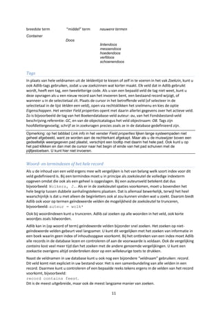 breedste term            “middel” term        nauwere termen
Container
                        Doos
                                              lintendoos
                                              messendoos
                                              hoedendoos
                                              verfdoos
                                              schoenendoos


Tags
In plaats van hele veldnamen uit de Veldenlijst te kiezen of zelf in te voeren in het vak Zoekzin, kunt u
ook Adlib-tags gebruiken, zodat u uw zoekzinnen wat korter maakt. Elk veld dat in Adlib gebruikt
wordt, heeft een tag, een tweeletterige code. Als u van een bepaald veld de tag niet weet, kunt u
deze opvragen als u een nieuw record aan het invoeren bent, een bestaand record wijzigt, of
wanneer u in de selectietaal zit. Plaats de cursor in het betreffende veld (of selecteer in de
selectietaal in de lijst Velden een veld), open via rechtsklikken het snelmenu en kies de optie
Eigenschappen. Het venster Field properties opent met daarin allerlei gegevens over het actieve veld.
Zo is bijvoorbeeld de tag van het Boekendatabase-veld auteur: au, van het Fondsbestand-veld
beschrijving.referentie: GC, en van de objectcatalogus het veld objectnaam: OB. Tags zijn
hoofdlettergevoelig; schrijf ze in zoekvragen precies zoals ze in de database gedefinieerd zijn.
Opmerking: op het tabblad Link info in het venster Field properties lijken lange systeempaden niet
geheel afgebeeld, want ze worden aan de rechterkant afgekapt. Maar als u de muiswijzer boven een
gedeeltelijk weergegeven pad plaatst, verschijnt een tooltip met daarin het hele pad. Ook kunt u op
het pad klikken en dan met de cursor naar het begin of einde van het pad schuiven met de
pijltjestoetsen. U kunt hier niet invoeren.


Woord- en termindexen of het hele record
Als u de inhoud van een veld ergens mee wilt vergelijken is het van belang welk soort index voor dit
veld gedefinieerd is. Bij een termindex moet u in principe als zoeksleutel de volledige indexterm
opgeven omdat die ook als een geheel is opgeslagen. Bij een auteursveld betekent dat dus
bijvoorbeeld Wolkers, J.. Als er in de zoeksleutel spaties voorkomen, moet u bovendien het
hele begrip tussen dubbele aanhalingstekens plaatsen. Dat is allemaal bewerkelijk, terwijl het heel
waarschijnlijk is dat u met alleen de beginletters ook al zou kunnen vinden wat u zoekt. Daarom biedt
Adlib ook voor op termen geïndexeerde velden de mogelijkheid de zoeksleutel te trunceren,
bijvoorbeeld: auteur = wolk*
Ook bij woordindexen kunt u trunceren. Adlib zal zoeken op alle woorden in het veld, ook korte
woordjes zoals lidwoorden.
Adlib kan in (op woord of term) geïndexeerde velden bijzonder snel zoeken. Het zoeken op niet-
geïndexeerde velden gebeurt veel langzamer. U kunt dit vergelijken met het zoeken van informatie in
een boek waarin geen index of inhoudsopgave voorkomt. Bij het ontbreken van een index moet Adlib
alle records in de database lezen en controleren of aan de voorwaarde is voldaan. Ook de vergelijking
contains kost veel meer tijd dan het zoeken met de andere genoemde vergelijkingen. U kunt een
zoekactie overigens altijd onderbreken door op een willekeurige toets te drukken.
Naast de veldnamen in uw database kunt u ook nog een bijzondere “veldnaam” gebruiken: record.
Dit veld komt niet expliciet in uw bestand voor. Het is een samenbundeling van alle velden in een
record. Daarmee kunt u controleren of een bepaalde reeks tekens ergens in de velden van het record
voorkomt, bijvoorbeeld:
record contains feest.
Dit is de meest uitgebreide, maar ook de meest langzame manier van zoeken.

                                                     11
 