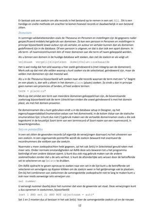 Er bestaat ook een zoekzin om alle records in het bestand op te nemen in een set: ALL . Dit is een
handige en snelle methode om erachter te komen hoeveel records er daadwerkelijk in een bestand
zitten.
Domeinen
In sommige validatiebestanden zoals de Thesaurus en Personen en instellingen zijn de gegevens nader
gespecificeerd middels het gebruik van domeinen. Zo kan een persoon in Personen en instellingen in
principe bijvoorbeeld zowel auteur zijn als vertaler, en auteur en vertaler kunnen dan als domeinen
gedefinieerd zijn in de database. Of een persoon is uitgever, en dat is dan ook een apart domein. In
elk term- of naamrecord kunnen één of meer domeinen aan die term of naam gekoppeld worden.
Als u binnen een domein in de huidige database wilt zoeken, dan ziet de zoekzin er als volgt uit:
veldnaam       vergelijkingsteken            domeinValue::zoekwaarde
Het is wel nodig dat het veld waarop u hier zoekt geïndexeerd is (met inbegrip van de domeinen).
Merk ook op dat niet alle velden waarop u kunt zoeken via de selectietaal, geïndexeerd zijn, maar de
velden met domeinen zijn dat meestal wel.
Als u in de Thesaurus bijvoorbeeld wilt zoeken naar alle records waarvan de term met een “u” begint
en een plaats is, dan wilt u alleen in het domein place (plaats) zoeken. Zo vindt u dan in principe
geen namen van provincies of landen, of heel andere termen:
term = place::u*
Merk op dat omdat een term aan meerdere domeinen gekoppeld kan zijn, de bovenstaande
zoekvraag bijvoorbeeld ook de term Utrecht kan vinden die zowel geïndexeerd is met het domein
place, als met het domein provence.

De domeinnamen die u kunt gebruiken vindt u in de database setup in Designer, op het
eigenschappentabblad Enumeration values van het domeinveld, in de kolom Value van de statische
enumeratieve lijst. U kunt dus niet (!) gebruik maken van de vertaalde domeinnamen zoals u die ook
tegenkomt in de keuzelijst Soort term van een termrecord of Soort naam van een naamrecord, in
bewerkingsmodus.
Sets en pointerfiles
In een set zitten de gevonden records (of eigenlijk de verwijzingen daarnaar) na het uitvoeren van
een zoekzin. In een zogenaamde pointerfile wordt de zoekzin bewaard met eventueel de
recordnummers die voldoen aan die zoekzin.
Naarmate u meer zoekopdrachten hebt gegeven, zal het vak Set(s) in Selectietaal gevuld raken met
meer sets. Onder normale omstandigheden zal Adlib deze sets bewaren tot u het programma
beëindigt of een andere dataset opent. U kunt dus ook nog gebruik maken van de andere
zoekmethoden zonder dat u de sets verliest. U kunt de afzonderlijke sets wissen door de betreffende
set te selecteren en op Delete te drukken.
Om Adlib opdracht te geven opnieuw te zoeken naar een set in de lijst kunt u de betreffende set
selecteren en vervolgens op Kopieer klikken om de zoekzin weer in het gelijknamige vak te plaatsen.
Om bij het combineren van zoekzinnen de samengestelde zoekopdracht niet te lang te maken kunt u
ook naar reeds aanwezige sets verwijzen via:
set nummer
U vervangt nummer daarbij door het nummer dat voor de gewenste set staat. Deze verwijzingen kunt
u dus opnemen in zoekzinnen, bijvoorbeeld:
(set 1 AND set 2) AND NOT objectnaam = auto*
Set 1 en 2 moeten dus al bestaan in het vak Set(s). Voer de samengestelde zoekzin uit en de nieuwe

                                                    12
 