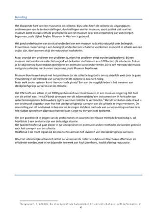 Inleiding

Het kloppende hart van een museum is de collectie. Bijna alles heeft de collectie als uitgangspunt;
onderwerpen van de tentoonstellingen, doelstellingen van het museum, soort publiek dat naar het
museum komt en vaak zelfs de geschiedenis van het museum is bij een verzameling van voorwerpen
begonnen, zoals bij het Teylers Museum in Haarlem is gebeurd.

Het goed onderhouden van zo vitaal onderdeel van een museum is daarbij natuurlijk zeer belangrijk.
Preventieve conservering is een belangrijk onderdeel om schade te voorkomen en mocht er schade aan een
object zijn, dan kan men altijd de restaurator inschakelen.

Maar voordat een probleem een probleem is, moet het probleem eerst worden gesignaleerd. Bij een
museum met een kleine collectie kun je door de kasten snuffelen en een 100%-controle uitvoeren. Zo kun
je de objecten op hun conditie controleren en eventueel actie ondernemen. Dit is een methode die musea
met grote collecties niet kunnen toepassen, zoals Museum Boerhaave.

Museum Boerhaave kampt met het probleem dat de collectie te groot is om op dezelfde voet door te gaan.
Verandering in de methode van surveyen van de collectie is dus hard nodig.
Maar welk ander systeem komt hiervoor in de plaats? Een van de mogelijkheden is het invoeren van
steekproefsgewijs surveyen van de collectie.

Het ICN heeft een artikel in juli 2000 gepubliceerd over steekproeven in een museale omgeving.Het doel
van dit artikel was: ‘Het ICN biedt de musea met dit informatieblad een instrument om in het kader van
collectiemanagement betrouwbare cijfers over hun collectie te verzamelen.1’Met dit artikel als rode draad is
een onderzoek opgestart over hoe het steekproefsgewijs surveyen van de collectie te implementeren. De
doelstelling van dit onderzoek is dan ook om te zorgen dat deze methode van surveyen integreerbaar is in
het huidige systeem en daarnaast hanteerbaar is voor nu en voor in de toekomst.

Om een goed beeld te krijgen van de problematiek en waarom een nieuwe methode broodnodig is, zal
hoofdstuk 1 een evaluatie zijn van de huidige situatie.
Het tweede hoofdstuk gaat dieper in op steekproeven en eventuele andere methodes die worden gebruikt
voor het surveyen van de collectie.
Hoofdstuk 3 zal meer ingaan op de praktische kant van het invoeren van steekproefsgewijs surveyen.

Door het uiteindelijke antwoord zal het surveyen van de collectie in Museum Boerhaave effectiever en
efficiënter worden, met in het bijzonder het werk van Paul Steenhorst, hoofd afdeling restauratie.




    1
    Bergevoet, F. (2000). De steekproef als hulpmiddel bij collectiebeheer. ICN-Informatie, 4
                                                       4
 