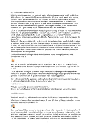 set wordt toegevoegd aan de lijst.
U kunt sets ook bewaren voor een volgende sessie. Selecteer de gewenste set en klik op Schrijf set.
Adlib zal de set dan in een pointerfilebewaren. Het venster Schrijf set opent, waarin u het nummer
van de te maken pointerfile en een titel kunt opgeven. Het nummer moet uniek zijn, en het is
verstandig om de titel zo te formuleren dat de zoekzin makkelijk herkenbaar is. Als u een reeds
bestaand nummer opgeeft, vraagt Adlib of de oude pointerfile moet worden overschreven. U kunt
deze dan overschrijven met de nieuwe gegevens (de oude gaan verloren), of een nieuw nummer
toekennen. Als u geen nummer invult, kent Adlib automatisch een nummer toe.
Klik in de Selectietaal op Pointerfiles om de opgeslagen set weer op te vragen. Het venster Pointerfiles
opent met een lijst van alle beschikbare bestanden. Als u niet meer weet welk bestand uw zoekvraag
bevat, selecteer dan een pointerfile en klik op Eigenschappen. In het venster Pointerfile-
eigenschappen dat dan opent, vindt u op het tabblad Algemeen onder andere de zoekvraag voor die
pointerfile.
Dubbelklik in het venster Pointerfiles op de gewenste pointerfile om de set naar Set(s) in Selectietaal
te kopiëren. Op dat moment wordt de zoekvraag die voor het opslaan van de pointerfile resulteerde
in die set niet opnieuw uitgevoerd! Als u dubbelklikt op de set in het vak Set(s) toont Adlib de records
die werden gevonden op het moment dat u de oorspronkelijke zoekzin had opgegeven. Dit is een
goede methode om tijdrovende zoekvragen snel opnieuw op het scherm te krijgen zonder dat de
zoekzin opnieuw wordt uitgevoerd.
U kunt pointerfiles ook opvragen via de knop Pointerfiles, als het zoekingangenmenu in de
Zoekassistent actief is:



Als u dan de gewenste pointerfile selecteert en op Selecteer klikt of op Enter drukt, dan toont
Adlib direct de records die horen bij de geselecteerde pointerfile. De Selectietaal krijgt u zo dus niet
te zien.
Klik in het venster Pointerfiles op de knop Profile om de zoekzin uit een geselecteerde pointerfile
opnieuw uit te voeren. Zo actualiseert u de zoekresultaten in vroeger opgeslagen sets. U wordt direct
gevraagd onder welke naam de geactualiseerde set moet worden opgeslagen.
Als u het in een pointerfile opgeslagen zoekresultaat wilt opnemen in een nieuwe zoekvraag, kunt u
in het invoervak Zoekzin direct naar de pointerfile verwijzen via:
pointernummer
(Vul voor nummer het gewenste poinerfilenummer in.)
Om een pointerfile te verversen kan in de selectietaal de volgende zoekzin worden ingevoerd:

profilenummer

De zoekzin wordt in het vak Set(s) getoond, maar wordt ook opnieuw op de database uitgevoerd.
U kunt records bewaren door in de selectietaal op de knop Schrijf set te klikken, maar u kunt records
ook vanuit het lijstscherm bewaren via:



Deze knop is beschikbaar wanneer u records gemarkeerd hebt; u bewaart in de set dan ook alleen de
gemarkeerde records. De opdracht Profile kunt u voor deze pointerfiles echter niet gebruiken, omdat
Adlib geen zoekzin kan bewaren als u enkele records uit een lijst hebt gemarkeerd. Het verschil tussen
deze twee methoden van bewaren, is te zien in het venster Pointerfiles. Selecteer een pointerfile en
klik op Eigenschappen. De “zoekzin” van pointerfiles die bestaan uit een met de hand gemaakte

                                                      13
 