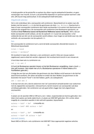 In beide gevallen zal de pointerfile na opslaan dus alleen nog de zoekopdracht bevatten, en geen
verwijzingen naar records. Zo kunt u uw pointerfiles bijwerken en opnieuw opslaan wanneer ú dat
wilt, zelfs bij een leeg zoekresultaat. En de zoekopdracht blijft behouden.
Uitgebreide selecties
Het is niet ondenkbaar dat u voorwaarden wilt combineren. Bijvoorbeeld om te zoeken naar alle
boeken met het woord hond in de titel die geschreven zijn door Jan Wolkers. Daartoe kunt u
twee of meer voorwaarden combineren door beide voorwaarden in te voeren met daartussen een
opdracht die aangeeft hoe u de voorwaarden wilt combineren (met Booleaanse operatoren, zie
hoofdstuk Error! Reference source not found.Error! Reference source not found.). Wilt u dat aan
beide voorwaarden wordt voldaan, zet dan de opdracht AND tussen de voorwaarden. Is het
voldoende dat aan één van de voorwaarden wordt voldaan, maar mogen ze ook beide waar zijn, dan
verbindt u de voorwaarden met de opdracht OR.
Sets
Om voorwaarden te combineren kunt u eerst de beide voorwaarden afzonderlijk invoeren. In
Bibliotheek bijvoorbeeld:
titel = hond
auteur = wolkers*
Dit resulteert in twee sets. Wanneer u sets combineert, wordt in feite een nieuwe zoekzin
opgebouwd, waarna deze kan worden uitgevoerd. Het resultaat komt terecht in een nieuwe set.
U kunt deze twee sets nu combineren via:
set 1 or set 2
(U kunt de Booleaanse operator kiezen uit de lijst Booleaanse vergelijking, maar u kunt or
ook zelf invoeren. Het maakt niet uit of u Booleaanse operatoren in kleine letters of in
hoofdletters gebruikt.)
U krijgt dan een lijst van alle boeken die geschreven zijn door Wolkers en/of waarvan in de titel het
woord hond voorkomt. Om alleen de boeken te vinden die door Wolkers zijn geschreven en die
bovendien het woord “hond” in de titel hebben, geeft u als zoekopdracht:
set 1 and set 2
In de lijst met sets ziet u dat de zoekzinnen met 'set' automatisch vertaald worden naar zoekzinnen
met de uitgewerkte voorwaarden. Uiteraard kunt u bij het invoeren van voorwaarden ook deze
schrijfwijze gebruiken. Het combineren van sets gaat echter vlugger dan met uitgeschreven
voorwaarden.
+-,
In plaats van de woorden AND en OR kunt u een +-teken, respectievelijk een komma gebruiken. Een -
teken (met spaties aan beide zijden) kunt u in plaats van AND NOT gebruiken. Dit is echter alleen
mogelijk als u meerdere waarden in één veld wilt opzoeken, bijvoorbeeld:
auteur = bak* + be*             is hetzelfde als:
auteur = bak* AND auteur = be*
en
auteur = bak* , be*             is hetzelfde als:
auteur = bak* OR auteur = be*
AND NOT (NAND)
Naast AND en OR kunt u sets combineren met AND NOT. Deze zogenaamde negatieve selecties

                                                    15
 