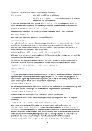 kunnen niet in enkelvoudige zoekzinnen gebruikt worden, zoals:
NOT auteur                      fout: Adlib leest NOT nu als veldnaam
                                auteur = NOT bak*             fout: Adlib leest NOT nu als auteurs-
                                achternaam, dus als veldwaarde
In negatieve selecties maakt u dus gebruik van and not of nand. Daarmee geeft u aan dat de
eerste voorwaarde waar moet zijn en tegelijkertijd de tweede voorwaarde onwaar. Bijvoorbeeld:
auteur = wolkers* nand titel = hond
Hiermee vindt u alle boeken van Wolkers waar in de titel niet het woord “hond” voorkomt.
all NAND auteur = “”
Adlib zoekt naar alle records waarin het auteursveld gevuld is.
Zoekzinnen nesten
Als u gebruik maakt van meerdere Booleaanse operatoren binnen één zoekopdracht, moet u haakjes
gebruiken om de volgorde aan te geven waarmee de samengestelde zoekzin moet worden
uitgevoerd. De deelzoekzinnen tussen de binnenste haakjes worden eerst uitgevoerd, waarna de
uitvoering stapsgewijs naar buiten gaat, bijvoorbeeld:
auteur=wolkers* AND (titel=hond* OR titel=kort*)
Adlib voert eerst het gedeelte tussen haakjes uit, de OR-combinatie; het resultaat daarvan wordt dan
gecombineerd met het gedeelte vóór AND.
Het volgende voorbeeld wordt gewoon van links naar rechts uitgevoerd. Bedenk dat de volgorde
belangrijk is omdat verschillende volgordes verschillende resultaten tot gevolg kunnen hebben.
titel=hond* OR titel=kort* AND auteur=wolkers*
Speciale syntaxis
Today
Today vertegenwoordigt de datum van vandaag, en kan gebruikt worden om snel aan te geven dat u
bijvoorbeeld alle records wilt zien die vandaag zijn aangemaakt. Dit is vooral nuttig bij gebruik in
pointerfiles die regelmatig moeten worden bijgewerkt, om de datum van vandaag te gebruiken in
plaats van de originele datum van de zoekopdracht, bijvoorbeeld:
invoer.datum = today
Het is ook mogelijk om met today records te vinden van een andere datum dan die van vandaag, door
er een getal voor het aantal dagen van af te trekken of erbij op te tellen, bijvoorbeeld:
invoer.datum = “today-30”
Hiermee worden alle records gevonden die 30 dagen geleden zijn ingevoerd.
Om alleen de records te vinden die in de afgelopen maand zijn aangemaakt, geeft u de volgende
zoekzin op:
invoer.datum from “today-30” and invoer.datum to today

Merk op dat alhoewel het verleidelijk kan zijn de bovenstaande zoekzin af te korten tot
invoer.datum from “today-30” (wat door Adlib wordt vertaald in invoer.datum >=
“today-30”), deze verkorte zoekzin alleen hetzelfde resultaat heeft als dit veld geen toekomstige
datums kan bevatten. In dit voorbeeld is dat waarschijnlijk zo, maar voor leverdatums bijvoorbeeld
niet. Gebruik daarom liever altijd de uitgebreide zoekzin, om zorgvuldigheid en eenduidigheid te
garanderen. Ook kunt u dan gemakkelijker alternatieve zoekzinnen construeren, zoals:
locatie.datum.begin from “today-15” and locatie.datum.begin to “today+21”

                                                    16
 