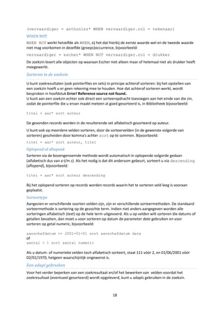 (vervaardiger = anthonisz* WHEN vervaardiger.rol = tekenaar)
WHEN NOT
WHEN NOT werkt hetzelfde als WHEN, zij het dat hierbij de eerste waarde wel en de tweede waarde
niet mag voorkomen in dezelfde (groeps)occurrence, bijvoorbeeld:
vervaardiger = escher* WHEN NOT vervaardiger.rol = drukker
De zoekzin levert alle objecten op waaraan Escher niet alleen maar of helemaal niet als drukker heeft
meegewerkt.
Sorteren in de zoekzin
U kunt zoekresultaten (ook pointerfiles en sets) in principe achteraf sorteren: bij het opstellen van
een zoekzin hoeft u er geen rekening mee te houden. Hoe dat achteraf sorteren werkt, wordt
besproken in hoofdstuk Error! Reference source not found..
U kunt aan een zoekzin echter ook direct een sorteeropdracht toevoegen aan het einde van die zin,
zodat de pointerfile die u ervan maakt meteen al goed gesorteerd is, in Bibliotheek bijvoorbeeld:

titel = aar* sort auteur

De gevonden records worden in de resulterende set alfabetisch gesorteerd op auteur.
U kunt ook op meerdere velden sorteren, door de sorteervelden (in de gewenste volgorde van
sorteren) gescheiden door komma’s achter sort op te sommen. Bijvoorbeeld:
titel = aar* sort auteur, titel
Oplopend of aflopend
Sorteren via de bovengenoemde methode wordt automatisch in oplopende volgorde gedaan
(alfabetisch dus van a t/m z). Als het nodig is dat dit andersom gebeurt, sorteert u via descending
(aflopend), bijvoorbeeld:

titel = aar* sort auteur descending

Bij het oplopend sorteren op records worden records waarin het te sorteren veld leeg is vooraan
geplaatst.
Sorteertype
Aangezien er verschillende soorten velden zijn, zijn er verschillende sorteermethoden. De standaard
sorteermethode is sortering op de gezochte term. Indien niet anders aangegeven worden alle
sorteringen alfabetisch (text) op de hele term uitgevoerd. Als u op velden wilt sorteren die datums of
getallen bevatten, dan moet u voor sorteren op datum de parameter date gebruiken en voor
sorteren op getal numeric, bijvoorbeeld:

aanschafdatum >= 2001-01-01 sort aanschafdatum date
of
aantal > 1 sort aantal numeric

Als u datum- of numerieke velden toch alfabetisch sorteert, staat 111 vóór 2, en 01/06/2001 vóór
02/01/1970, hetgeen waarschijnlijk ongewenst is.
Een adapl gebruiken
Voor het verder beperken van een zoekresultaat en/of het bewerken van velden voordat het
zoekresultaat (eventueel gesorteerd) wordt opgeleverd, kunt u adapls gebruiken in de zoekzin.



                                                    18
 