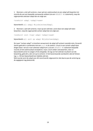 1. Wanneer u niet wilt sorteren, maar wel een zoekresultaat via een adapl wilt beperken tot
records die aan een bepaalde voorwaarde voldoen (via een SELECT NO statement), roep die
zogenoemde selecteer-adapl dan als volgt aan:

<zoekzin> adapl <adapl-naam>

bijvoorbeeld: all adapl MijnSelecteerAdapl.

2. Wanneer u wel wilt sorteren, maar op een veld dat u eerst door een adapl wilt laten
bewerken, roep die zogenaamde sorteer-adapl dan als volgt aan:

<zoekzin> sort <tag> adapl <adapl-naam>

bijvoorbeeld: all sort xx adapl MijnSorteerAdapl.

De naam “sorteer-adapl” is misschien verwarrend: de adapl zelf sorteert namelijk niets, hij wordt
slechts gebruikt in combinatie met een sort in de zoekzin. U kunt in een sorteer-adapl twee
dingen doen: net als in een selecteer-adapl kunt u via een SELECT NO statement bepaalde
records uit het zoekresultaat verwijderen, maar u kunt velden ook bewerken, door ze
bijvoorbeeld samen te voegen of iets dergelijks. De tag van het veld dat resulteert van die
bewerking, gebruikt u dan om op te sorteren. In het bovenstaande voorbeeld is dat de fictieve
tag xx. Dit kan bijvoorbeeld een tijdelijk veld zijn.
Merk op dat eerst de adapl voor elk record wordt uitgevoerd en dat daarna pas de sortering op
de opgegeven tag plaatsvindt.




                                               19
 