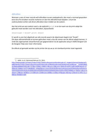 Afdrukken
Wanneer u een of meer records wilt afdrukken na een zoekopdracht, dan moet u normaal gesproken
eerst de af te drukken records markeren en dan het afdrukformaat bepalen. U kunt de
zoekresultaten echter ook direct afdrukken door middel van de zoekzin.

Aan het eind van een zoekzin voert u de opdracht print in en de naam van de print-adapl die
gebruikt moet worden voor het afdrukken, bijvoorbeeld:

objectnaam = broek* print object

Er wordt nu een lijst afgedrukt van alle records waarin de objectnaam begint met “broek”.
Om deze afdrukmethode te kunnen gebruiken moet u dus de namen van de afdruk-adapls kennen. U
vindt die zogenaamde uitvoerformats per gegevensbron via de applicatie-setup in Adlib Designer (zie
de Designer Help voor meer informatie).

De afdruk zal gemaakt worden op de printer die op uw pc als standaard printer staat ingesteld.




    i
     7. Adlib. (n.d.). Retrieved februari 21, 2011,
http://www.google.nl/imgres?imgurl=http://www.allesovermarktonderzoek.nl/_images/schemas/steekproef.j
pg&imgrefurl=http://www.allesovermarktonderzoek.nl/Marktonderzoek/Steekproef.aspx&usg=__2ohWiU8aXL
vpcNkgeyNM66GJxAQ=&h=157&w=250&sz=34&hl=nl&start=10&zoom=1&tbnid=pOPzruq9hnw6jM:&tbnh=12
5&tbnw=200&ei=mtTLTcB4x8GEB_va5KgC&prev=/search%3Fq%3Donderzoekspopulatie%2Bsteekproef%26um
%3D1%26hl%3Dnl%26sa%3DN%26biw%3D992%26bih%3D664%26tbm%3Disch0%2C400&um=1&itbs=1&iact=h
c&vpx=178&vpy=302&dur=1713&hovh=125&hovw=200&tx=153&ty=97&page=2&ndsp=12&ved=1t:429,r:0,s:1
0&biw=992&bih=664




                                                   20
 