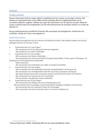 Evaluatie

Huidige methode
Museum Boerhaave heeft een eigen systeem ontwikkeld voor het surveyen van de eigen collectie. Met
behulp van inspectietermijnen is een 100%-controle aanwezig. Met een uitgedraaide lijsten van te
controleren objecten, ongeveer 1100 per jaar, gaan de restauratoren aan de slag met surveyen. Nadat de
survey is voltooid voeren de medewerkers van het Informatiecentrum de eventuele notities in en vinken de
objecten af.

Na een onderhoudscyclus vanofficieel 10 jaarzijn alle voorwerpen aan bod gekomen. Hoewel hier een
onofficiële uitloop van 15 jaar niet ongewoon is.

Inspectietermijnen
Museum Boerhaave gebruikt voor de controle verschillende termijnen. Alle objecten hebben een termijn
gekregen op basis van een paar criteria.

       Inspectietermijn van 1 jaar krijgen:2
-       Alle voorwerpen die in de vaste presentatie zijn opgesteld
-       Alle bruiklenen van andere instellingen
       Inspectietermijn van 2 jaar krijgen:
-       Alle voorwerpen met houten onderdelen
-       Alle voorwerpen die met de chemicaliën 50 (regeneratiemiddel), 57 (Itox-super), 58 (stopwas, 59
(epoxyhars) en 60 (huidenlijm) zijn behandeld.
-       Natte preparaten
-       Alle voorwerpen met onderdelen van rubber of zwakke kunststoffen
       Inspectietermijn van 5 jaar krijgen:
-       Alle voorwerpen van samengestelde materialen die gedeeltelijk in de lak gezet zijn
-       Alle voorwerpen van samengestelde materialen waar kans op oxideren aanwezig is
-       Alle (nog) niet geconserveerde voorwerpen waarvan wordt verwacht dat ze niet oxideren
-       Alle voorwerpen van messing met leren onderdelen
-       Alle voorwerpen met geblauwd stalen onderdelen
       Inspectietermijn van 10 jaar krijgen:
-       Alle voorwerpen die volledig in de Ensis of Owatrol gezet zijn
-     Alle voorwerpen die een grondige conservering hebben ondergaan (volledig in de lak of was)
-       Alle voorwerpen die van aardewerk of glas zijn vervaardigd
-       Alle voorwerpen van inerte materialen zoals rvs, titanium molybeen etc.




2
    Museum Boerhaave. (2000). Handleiding ORS voor de restauratieafdeling. leiden.


                                                       5
 