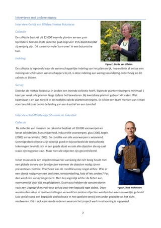 Interviews met andere musea

Interview Gerda van Uffelen: Hortus Botanicus

Collectie
De collectie bestaat uit 12.000 levende planten en een paar
bijzondere boeken. In de collectie gaat ongeveer 15% dood doordat
zij eenjarig zijn. Dit is een normale ‘turn-over’ in een botanische
tuin.

Indeling
                                                                             Figuur 1 Gerda van Uffelen
De collectie is ingedeeld naar de wetenschappelijke indeling van het plantenrijk, hoewel hier af en toe een
meningsverschil tussen wetenschappers bij zit, is deze indeling aan weinig verandering onderhevig en dit
zal ook zo blijven.

Survey
Doordat de Hortus Botanicus in Leiden een levende collectie heeft, lopen de plantenverzorgers minimaal 1
keer per week alle planten langs tijdens het bewateren. Bij kwetsbare planten gebeurt dit vaker. Wat
kwetsbaar is en wat niet zit in de hoofden van de plantenverzorgers. Er is hier een team mensen van 4 man
voor beschikbaar onder de leiding van een kaschef en een tuinchef


Interview Rob Wolthoorn: Museum de Lakenhal

Collectie
De collectie van museum de Lakenhal bestaat uit 20.000 voorwerpen en
bevat schilderijen, kunstnijverheid, industriële voorwerpen, glas (200), tegels
(2000) en keramiek (1000). De conditie van alle voorwerpen is wisselend.
Sommige deelcollecties zijn redelijk goed en bijvoorbeeld de deelcollectie
tekeningen bevindt zich in een goede staat en ook alle objecten die op zaal
staan zijn in goede staat. Maar niet alle objecten zijn gecontroleerd.


In het museum is een depotmedewerker aanwezig die zich bezig houdt met
een globale survey van de objecten wanneer de objecten nodig zijn en
preventieve controle. Voorheen was de conditiesurvey nogal ad hoc. Was er
een object nodig voor een bruikleen, tentoonstelling, foto of iets anders? Pas
dan werd een survey uitgevoerd. Men liep eigenlijk achter de feiten aan,
voornamelijk door tijd en geldgebrek. Daarnaast hebben de conservatoren
vaak een uitgesproken voorkeur gehad voor een bepaald type object. Deze                 Figuur 2 Rob Wolthoorn
werden dan vaker in tentoonstellingen verwerkt en andere objecten werden dan weer nauwelijks gebruikt.
Dus veelal stond een bepaalde deelcollectie in het spotlicht terwijl een ander gedeelte uit het zicht
verdwenen. Dit is ook een van de redenen waarom het project werk in uitvoering is ingevoerd.


                                                          7
 