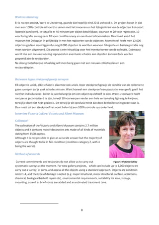 Werk in Uitvoering
Er is nu een project, Werk in Uitvoering, gaande dat hopelijk eind 2011 voltooid is. Dit project houdt in dat
men een 100% controle uitvoert te samen met het invoeren en het fotograferen van de objecten. Een soort
lopende band werk. In totaal is er 40 minuten per object beschikbaar, waarvan er 20 voor registratie, 10
voor fotografie en nog eens 10 voor conditiesurvey en eventueel schoonmaken. Daarnaast voert het
museum het Deltaplan in gelijktijdig in met het registeren van de objecten. Momenteel heeft men 12.000
objecten gedaan en er liggen dus nog 8.000 objecten te wachten waarvan fotografie en basisregistratie nog
moet worden uitgevoerd. Dit project is een inhaalslag voor het inventariseren van de collectie. Daarnaast
wordt dus een nieuwe indeling ingevoerd en eventuele schades aan objecten kunnen door worden
gespeeld aan de restaurator.
Na deze grootscheepse inhaalslag wilt men bezig gaan met een nieuwe collectieplan en een
restauratieplan.



Bezwaren tegen steekproefsgewijs surveyen
Elk object is uniek, elke schade is daarmee ook uniek. Door steekproefsgewijs de conditie van de collectie te
gaan surveyen zul je vaak schades missen. Want hoewel een steekproef een populatie weergeeft, geeft het
niet het individu weer. En het is juist belangrijk om een object op zichzelf te zien. Want 1 voorwerp hoeft
niet perse gecorrodeerd te zijn, terwijl 10 voorwerpen verder een hele verzameling ligt weg te kwijnen,
terwijl je deze niet hebt gezien is. Dit terwijl je de conclusie trekt dat deze deelcollectie in goede staat is.
Daarnaast zal een steekproef het nooit halen bij een 100% controle qua zekerheid.

Interview Victoria Oakley: Victoria and Albert Museum

Collection5
The collection of the Victoria and Albert Museum contains 2.7 million
objects and it contains mainly decorative arts made of all kinds of materials
dating from 1500 approx.
Although it is not possible to give an accurate answer but the majority of
objects are thought to be in fair condition (condition category 2, with 4
being the worst).

Methods of research

 Current commitments and resources do not allow us to carry out                      Figuur 3 Victoria Oakley
systematic surveys at the moment. For new gallery projects, which can include up to 3,000 objects we
carry out a survey, of sorts, and assess all the objects using a standard approach. Objects are condition
rated 1-4, and the type of damage is noted (e.g. major structural, minor structural, surface, accretions,
chemical, biological bad old repair etc), environmental requirements, suitability for loan, storage,
mounting, as well as brief notes are added and an estimated treatment time.




                                                           8
 
