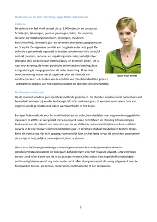 Interview Gail de Boer: Stichting Haags Historisch Museum

Collectie
De collectie van het HHM bestaat uit ca. 5.900 objecten en bestaat uit
Schilderijen, tekeningen, prenten, penningen, foto’s, documenten,
reclame- en verpakkingsmaterialen, penningen, meubelen,
kunstnijverheid, zilverwerk, glas- en keramiek, miniaturen, poppenhuizen
en Oranjalia. De algemene conditie van de gehele collectie is goed. De
collectie is grotendeels ingedeeld in de objectsoorten naar functie en/of
context (meubels, reclame- en verpakkingsmaterialen, kerkelijk zilver,
Oranjalia, etc.) en deels naar materiaal (glas- en keramiek, zilver). Dit is,
naar onze ervaring, de meest praktische en herkenbare indeling; deze
categorisering is meegegroeid met de collectievorming. Maar deze
collectie-indeling wordt niet echt gebruikt voor de methode van                        Figuur 4 Gail de Boer
conditiechecken. Het checken van de conditie van collectieonderdelen gebeurt
voornamelijk op basis van het materiaal waaruit de objecten zijn samengesteld.

Methode van onderzoek
Op dit moment wordt er geen specifieke methode gehanteerd. De objecten worden vooral op hun toestand
beoordeeld wanneer zij worden tentoongesteld of in bruikleen gaan, of wanneer eventuele schade aan
objecten wordt geconstateerd tijdens werkzaamheden in het depot.


Een specifieke methode voor het conditiechecken van collectieonderdelen moet nog worden opgesteld en
ingevoerd. In 2009 is er wel gestart met een project tussen het HHM en de opleiding Conservering en
Restauratie aan de UvA om met docenten van de verschillende restauratiedisciplines en hun studenten
surveys uit te voeren over collectieonderdelen (glas- en keramiek; metaal; meubelen en textiel). Helaas
komt dit project nog niet echt op gang, voornamelijk door dat het lastig is voor de betrokken docenten om
de surveys in het jaarlijkse onderwijscurriculum te plannen.


Ook is er in 2009 een grootschalige survey uitgevoerd over de schilderijencollectie door het
schilderijenrestauratieatelier die doorgaans behandelingen voor het museum uitvoert. Deze eenmalige
survey stond in het kader van het in dat jaar geschreven Collectieplan. Een mogelijke (kleinschaligere)
continuering hiervan wordt nog nader onderzocht. Maar doorgaans wordt de survey uitgevoerd door de
Medewerker Beheer- en behoud, conservator, hoofd Collectie of een restaurator.




                                                           9
 
