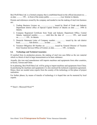 Besi Profil Baru Ltd. is a limited company that is established based on the official document no. ...
on date ............ 199… in front of the notary public ......................, Law Scholar in Jakarta.
Permits and references owned by the company and needed to run the making of steel iron business
are:
       1. Trading Business License no. ........................... issued by Head of Trade and Industry
          Department district office of Special Capital District of Jakarta on date ......... 1994 in
          Jakarta.
       2. Company Registered Certificate from Trade and Industry Department Office, Central
          Jakarta, registered number................ valid thru the date of ............. 199.., and issued
          on ............... 199... In Jakarta.
       3. Domicile Statement Letter of Company number..................... issued by the sub district
          head................... Sub district............. on date ............. 199...
       4. Taxation Obligation ID Number no. .................. issued by General Director of Taxation
          from Taxation Services Office of Central, on date................. 199... in Jakarta.

I.4.      Technology and Technical Associates
If watched from its production process, the making of steel iron uses Billet as the raw material
which is a block of steel in large measurement as its basic substance.
Actually, this iron steel manufacturer still imports machines and equipments from other countries,
as Korea, Taiwan and China.
In its planning, Besi Profil Baru Ltd. will be going to import machines and equipments from China.
In purchasing the machines and equipments it is also enclosed the technical cooperation agreement.
Hence, there are needed some experts from the country of the technology at first phase of project
realization.
For further phases, by means of transfer of technology it is hoped that can be mastered by local
experts.



** Steel-1. Microsoft Word **




Part of Book “A to Z Entrepreneur In Practice” Writer: Harmaizar Zaharuddin                              2
 
