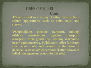 USES OF STEEL
                     Cont…
Steel is used in a variety of other construction-
related applications, such as bolts, nails, and
screws.

Shipbuilding, pipeline transport, mining,
offshore   construction,     pipeline    transport,
aerospace, white goods (e.g. washing machines),
heavy equipment(e.g. bulldozers), office furniture,
steel wool, tools, and armour in the form of
personal vests or vehicle armour (better known as
rolled homogeneous armour in this role).
 