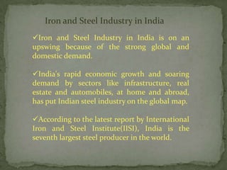Iron and Steel Industry in India
Iron and Steel Industry in India is on an
upswing because of the strong global and
domestic demand.

India's rapid economic growth and soaring
demand by sectors like infrastructure, real
estate and automobiles, at home and abroad,
has put Indian steel industry on the global map.

According to the latest report by International
Iron and Steel Institute(IISI), India is the
seventh largest steel producer in the world.
 