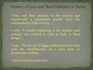 History of Iron and Steel Industry in India

Iron and Steel industry in the country has
experienced a sustainable growth since the
independence of the country.

 1870 -A humble beginning of the modern steel
industry was reached in India at Kulti in West
Bengal.

1907 -The out set of bigger production starts only
with the establishment of a steel plant in
Jamshedpur in Bihar.

1912-It started production
 