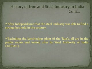 History of Iron and Steel Industry in India
                                    Cont…

After Independence that the steel industry was able to find a
strong foot hold in the country.


Excluding the Jamshedpur plant of the Tata’s, all are in the
public sector and looked after by Steel Authority of India
Ltd.(SAIL).
 