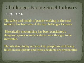 Challenges Facing Steel Industry
 First one
The safety and health of people working in the steel
industry has been one of the top challenges for years.

 Historically, steelmaking has been considered a
dangerous process and accidents were thought to be
inevitable.

The situation today remains that people are still being
killed in steel plants and these accidents are preventable
 