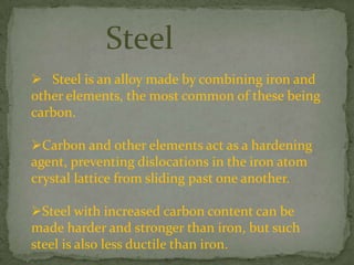 Steel
 Steel is an alloy made by combining iron and
other elements, the most common of these being
carbon.

Carbon and other elements act as a hardening
agent, preventing dislocations in the iron atom
crystal lattice from sliding past one another.

Steel with increased carbon content can be
made harder and stronger than iron, but such
steel is also less ductile than iron.
 