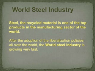 World Steel Industry
Steel, the recycled material is one of the top
products in the manufacturing sector of the
world.

After the adoption of the liberalization policies
all over the world, the World steel industry is
growing very fast.
 