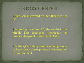 HISTORY OF STEEL
Steel was discovered by the Chinese in 202
BC.


Around 9th century AD, the smiths in the
Middle East developed techniques top
produce sharp and flexible steel blades.


In the 17th century, smiths in Europe came
to know about a new process of cementation
to produce steel.
 