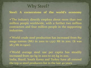 Why Steel?
Steel: A cornerstone of the world's economy

The industry directly employs about more than two
million people worldwide, with a further two million
contractors and four million people in the supporting
industries.

World crude steel production has increased from 851
mega tonnes (Mt) in 2001 to 1,527 Mt in 2011. (It was
28.3 Mt in 1900).

World average steel use per capita has steadily
increased from 150 kg in 2001 to 215 kg in 2011.
India, Brazil, South Korea and Turkey have all entered
the top 10 steel producers list in the last 40 years
 