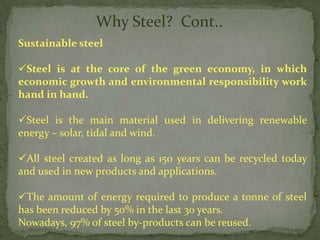 Why Steel? Cont..
Sustainable steel

Steel is at the core of the green economy, in which
economic growth and environmental responsibility work
hand in hand.

Steel is the main material used in delivering renewable
energy – solar, tidal and wind.

All steel created as long as 150 years can be recycled today
and used in new products and applications.

The amount of energy required to produce a tonne of steel
has been reduced by 50% in the last 30 years.
Nowadays, 97% of steel by-products can be reused.
 