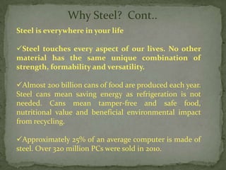 Why Steel? Cont..
Steel is everywhere in your life

Steel touches every aspect of our lives. No other
material has the same unique combination of
strength, formability and versatility.

Almost 200 billion cans of food are produced each year.
Steel cans mean saving energy as refrigeration is not
needed. Cans mean tamper-free and safe food,
nutritional value and beneficial environmental impact
from recycling.

Approximately 25% of an average computer is made of
steel. Over 320 million PCs were sold in 2010.
 