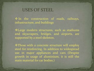 USES OF STEEL
 In the construction of roads, railways,
infrastructure, and buildings

Large modern structures, such as stadiums
and skyscrapers, bridges, and airports, are
supported by a steel skeleton.

Those with a concrete structure will employ
steel for reinforcing. In addition to widespread
use in major appliances and cars (Despite
growth in usage of aluminium, it is still the
main material for car bodies.)
 