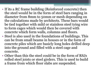 • If its a RC frame building (Reinforced concrete) then
the steel would be in the form of steel bars ranging in
diameter from 8mm to 50mm or mesh depending on
the calculations made by architects. These bars would
be tied together with mild or stainless steel tying wire
to form cages which would then be covered with
concrete which form walls, columns and floors.
• Steel is also used in the foundations of buildings. This
can be from small beams in houses or in the form of
concrete piles which are basicly long holes drilled deep
into the ground and filled with a steel cage and
concrete.
• Other than this the steel could be in the form of RSJs
rolled steel joists or steel girders. This is used to build
a frame from which floor slabs are suspended.
 