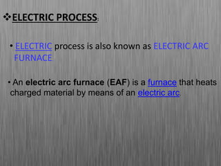 ELECTRIC PROCESS:
• An electric arc furnace (EAF) is a furnace that heats
charged material by means of an electric arc.
• ELECTRIC process is also known as ELECTRIC ARC
FURNACE.
 