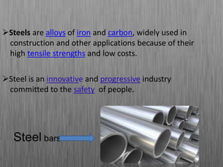 Steels are alloys of iron and carbon, widely used in
construction and other applications because of their
high tensile strengths and low costs.
Steel is an innovative and progressive industry
committed to the safety of people.
Steel bars
 