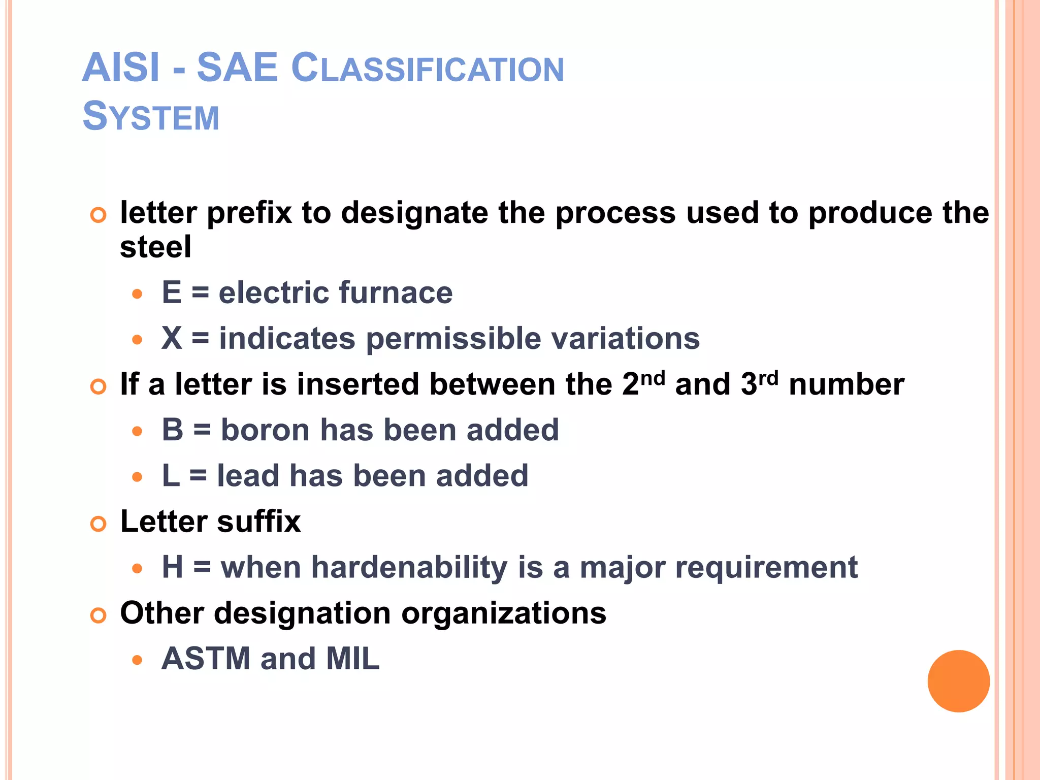 AISI - SAE CLASSIFICATION
SYSTEM
 letter prefix to designate the process used to produce the
steel
 E = electric furnace
 X = indicates permissible variations
 If a letter is inserted between the 2nd and 3rd number
 B = boron has been added
 L = lead has been added
 Letter suffix
 H = when hardenability is a major requirement
 Other designation organizations
 ASTM and MIL
 