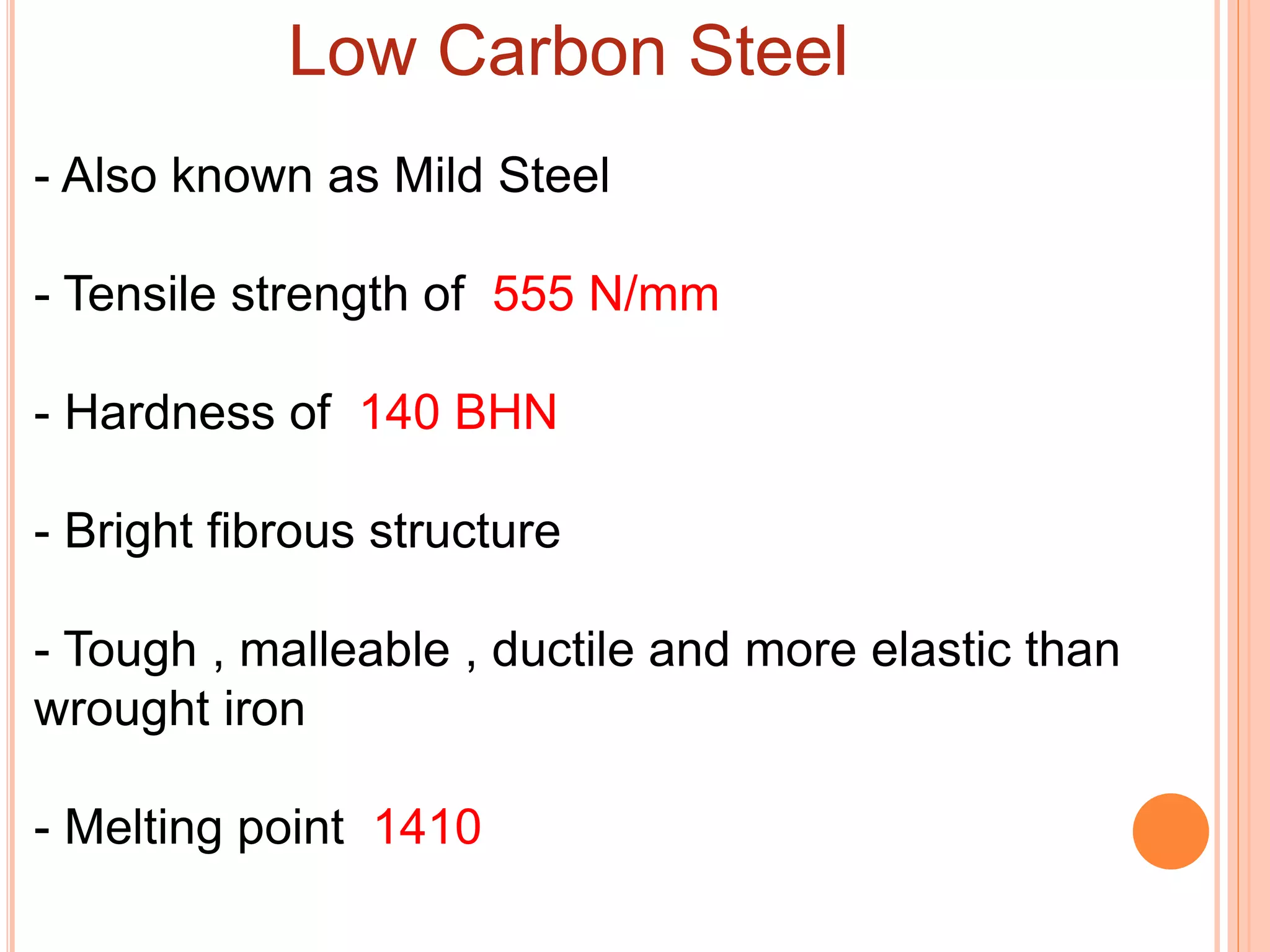 Low Carbon Steel
- Also known as Mild Steel
- Tensile strength of 555 N/mm
- Hardness of 140 BHN
- Bright fibrous structure
- Tough , malleable , ductile and more elastic than
wrought iron
- Melting point 1410
 
