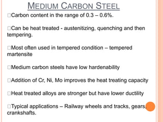 MEDIUM CARBON STEEL
Carbon content in the range of 0.3 – 0.6%.
Can be heat treated - austenitizing, quenching and then
tempering.
Most often used in tempered condition – tempered
martensite
Medium carbon steels have low hardenability
Addition of Cr, Ni, Mo improves the heat treating capacity
Heat treated alloys are stronger but have lower ductility
Typical applications – Railway wheels and tracks, gears,
crankshafts.
 